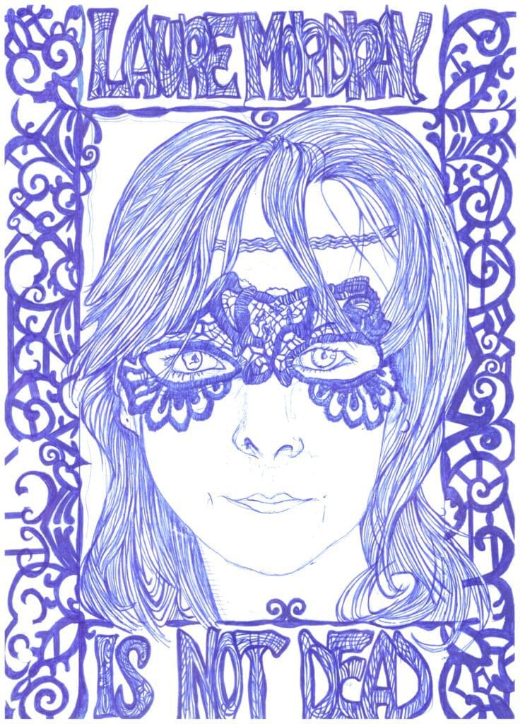Portrait de Laure Mordray aka ma pomme par l'artiste Claire von Corda, réalisé au Bic bleu. On m'y voit de face, avec mon masque vénitien et un cadre qui reprend la même dentelle que le masque. Et le texte, en haut "Laure Mordray" et en bas "is not dead".