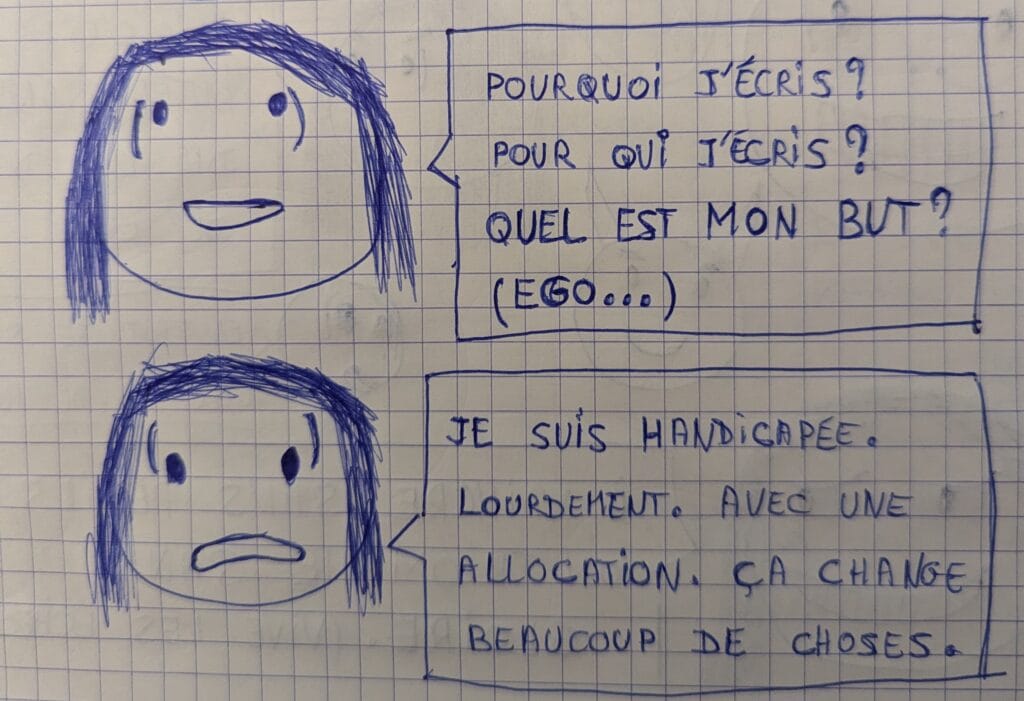 Dessin au Bic bleu d'un personnage féminin qui dit d'abord, dans une bulle : "Pourquoi j'écris ? Pour qui j'écris ? Quel est mon but ? (Ego)" Puis, le même, juste en dessous, avec un air triste : "Je suis handicapée. Lourdement. Avec une allocation. Ca change beaucoup de choses."